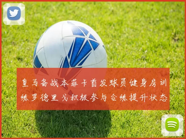皇马备战本菲卡首发球员健身房训练罗德里戈积极参与合练提升状态