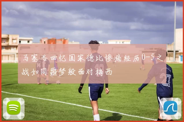 马塞洛回忆国家德比惨痛经历0-5之战如同噩梦般面对梅西