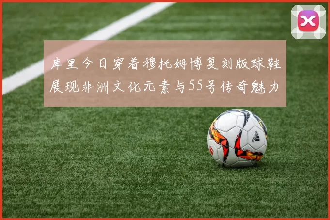 库里今日穿着穆托姆博复刻版球鞋展现非洲文化元素与55号传奇魅力