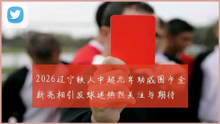 2026辽宁铁人中超元年助威围巾全新亮相引发球迷热烈关注与期待
