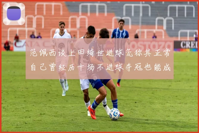 范佩西谈上田绮世进球荒称其正常自己曾经历十场不进球夺冠也能成功