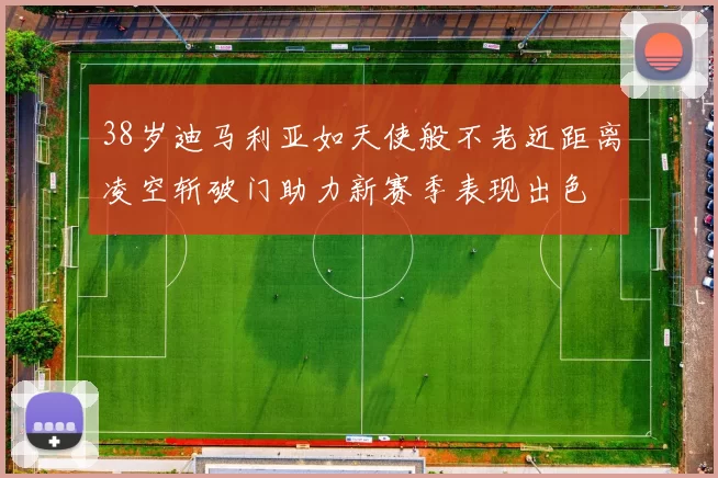38岁迪马利亚如天使般不老近距离凌空斩破门助力新赛季表现出色