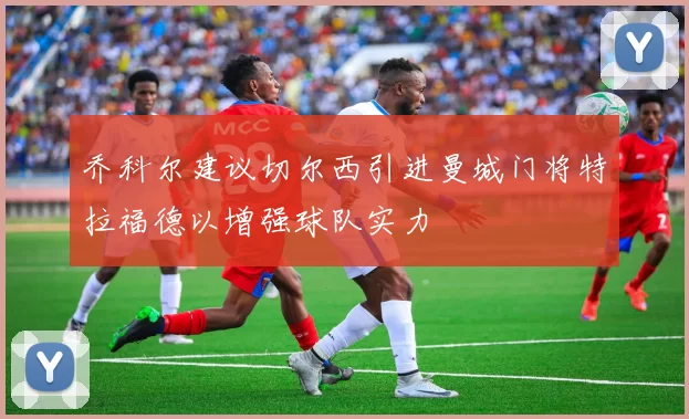 乔科尔建议切尔西引进曼城门将特拉福德以增强球队实力