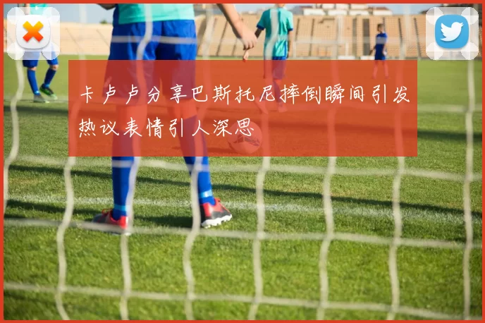 卡卢卢分享巴斯托尼摔倒瞬间引发热议表情引人深思