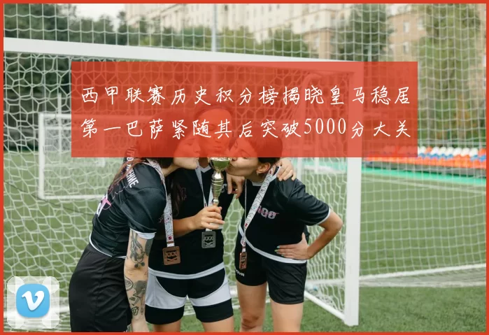 西甲联赛历史积分榜揭晓皇马稳居第一巴萨紧随其后突破5000分大关