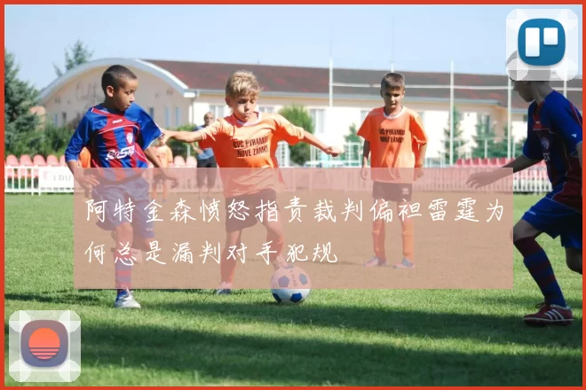 阿特金森愤怒指责裁判偏袒雷霆为何总是漏判对手犯规