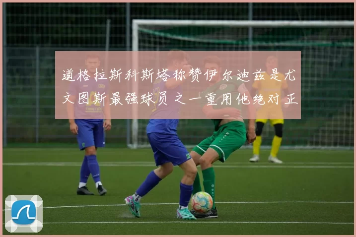 道格拉斯科斯塔称赞伊尔迪兹是尤文图斯最强球员之一重用他绝对正确