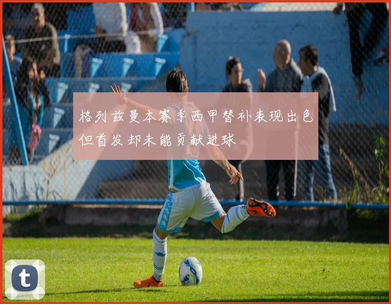 格列兹曼本赛季西甲替补表现出色但首发却未能贡献进球