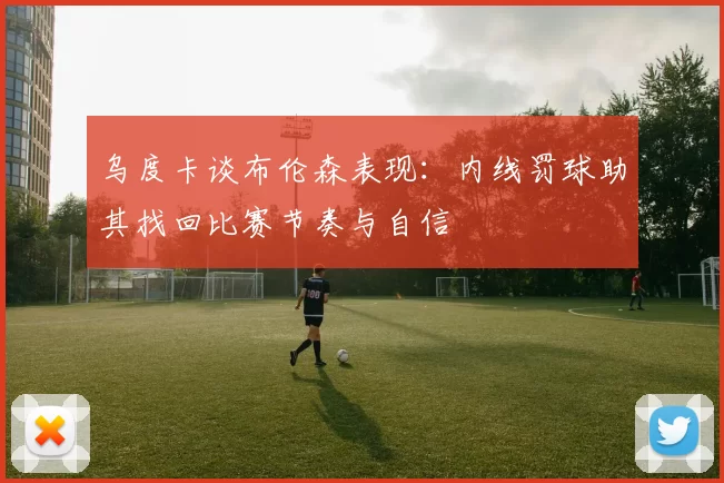 乌度卡谈布伦森表现：内线罚球助其找回比赛节奏与自信