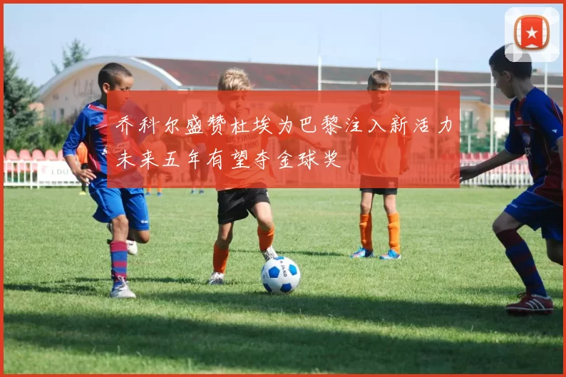 乔科尔盛赞杜埃为巴黎注入新活力未来五年有望夺金球奖
