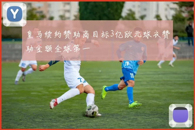 皇马续约赞助商目标3亿欧元球衣赞助金额全球第一