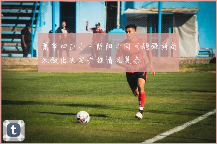 萧华回应小卡阴阳合同问题强调尚未做出决定并称情况复杂