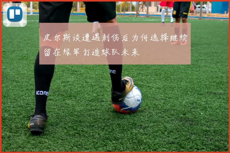 皮尔斯谈遭遇刺伤后为何选择继续留在绿军打造球队未来