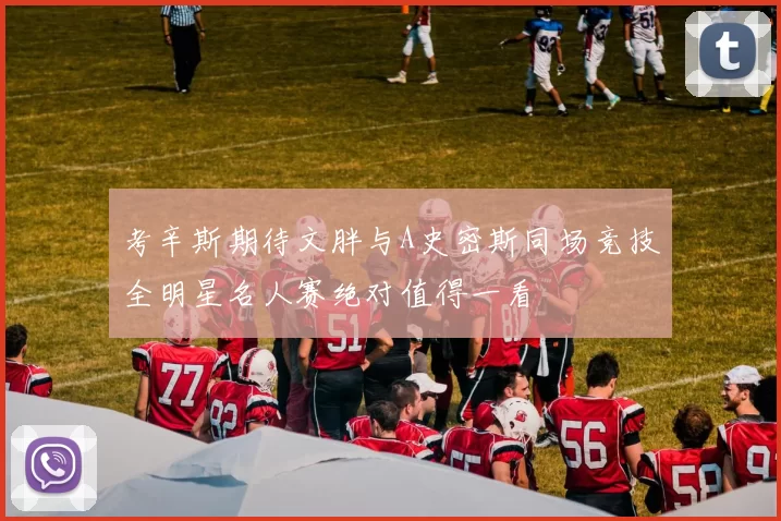 考辛斯期待文胖与A史密斯同场竞技全明星名人赛绝对值得一看