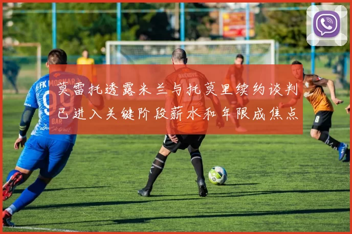 莫雷托透露米兰与托莫里续约谈判已进入关键阶段薪水和年限成焦点