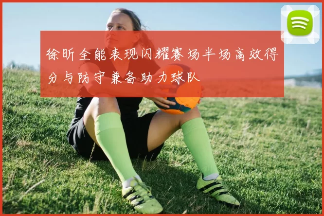 徐昕全能表现闪耀赛场半场高效得分与防守兼备助力球队